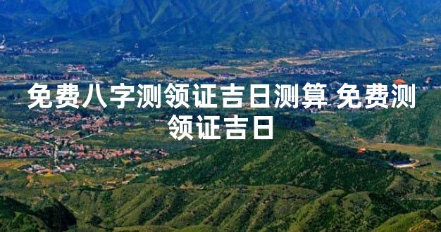 免费八字测领证吉日测算 免费测领证吉日